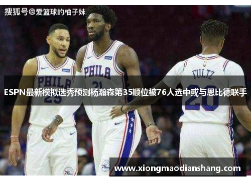 ESPN最新模拟选秀预测杨瀚森第35顺位被76人选中或与恩比德联手