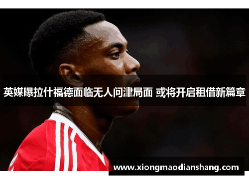 英媒曝拉什福德面临无人问津局面 或将开启租借新篇章