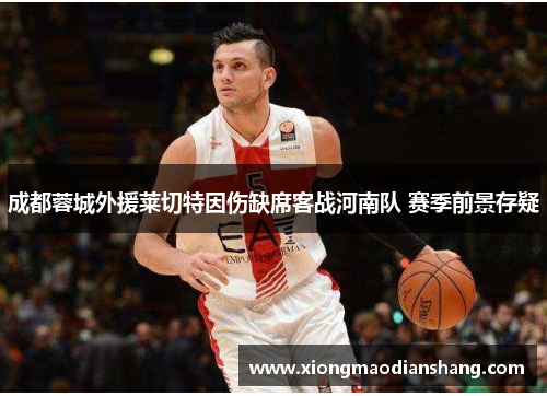 成都蓉城外援莱切特因伤缺席客战河南队 赛季前景存疑