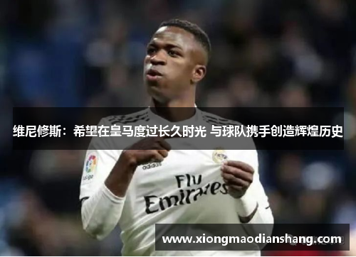 维尼修斯：希望在皇马度过长久时光 与球队携手创造辉煌历史