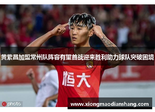 黄紫昌加盟常州队阵容有望首战迎来胜利助力球队突破困境